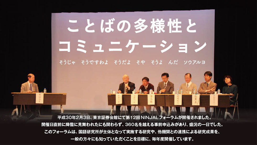 平成30年2月3日、東京証券会館にて第12回NINJALフォーラムが開催されました。開催日直前に降雪に見舞われたにも関わらず、360名を越える事前申込みがあり、盛況の一日でした。このフォーラムは、国語研究所が主体となって実施する研究や、他機関との連携による研究成果を、一般の方々にも知っていただくことを目標に、毎年度開催しています。