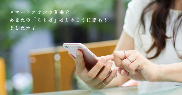 スマートフォンの登場で、あなたの「ことば」は何かが変わりましたか？ 