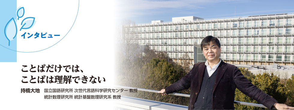 インタビュー : ことばだけでは、ことばは理解できない(持橋大地 国立国語研究所 次世代言語科学研究センター 教授 統計数理研究所 統計基盤数理研究系 教授)