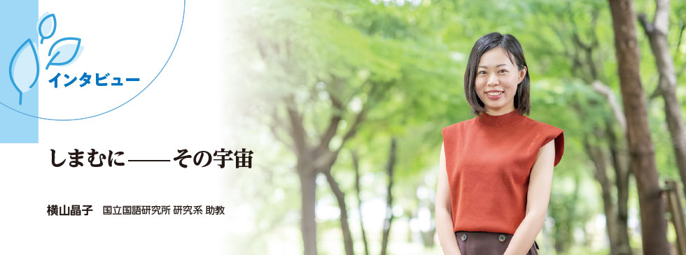 インタビュー：しまむに——その宇宙（横山晶子 国立国語研究所 研究系 助教）